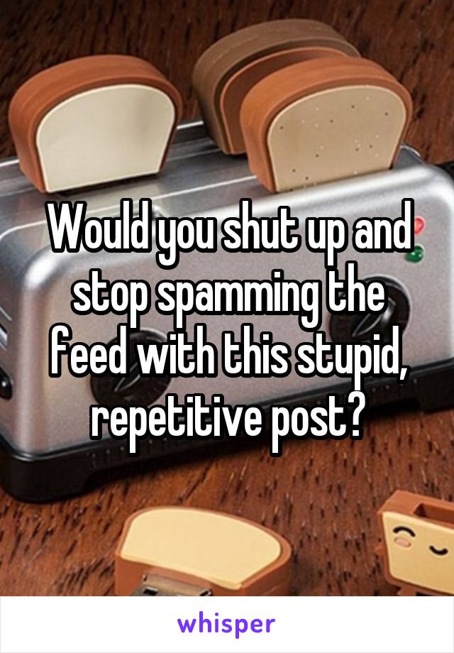 Would you shut up and stop spamming the feed with this stupid, repetitive post?