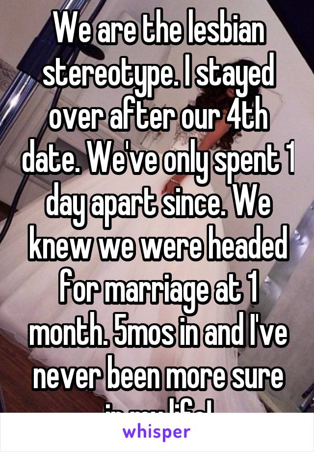 We are the lesbian stereotype. I stayed over after our 4th date. We've only spent 1 day apart since. We knew we were headed for marriage at 1 month. 5mos in and I've never been more sure in my life!
