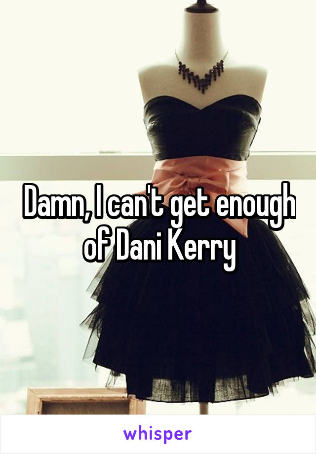 Damn, I can't get enough of Dani Kerry