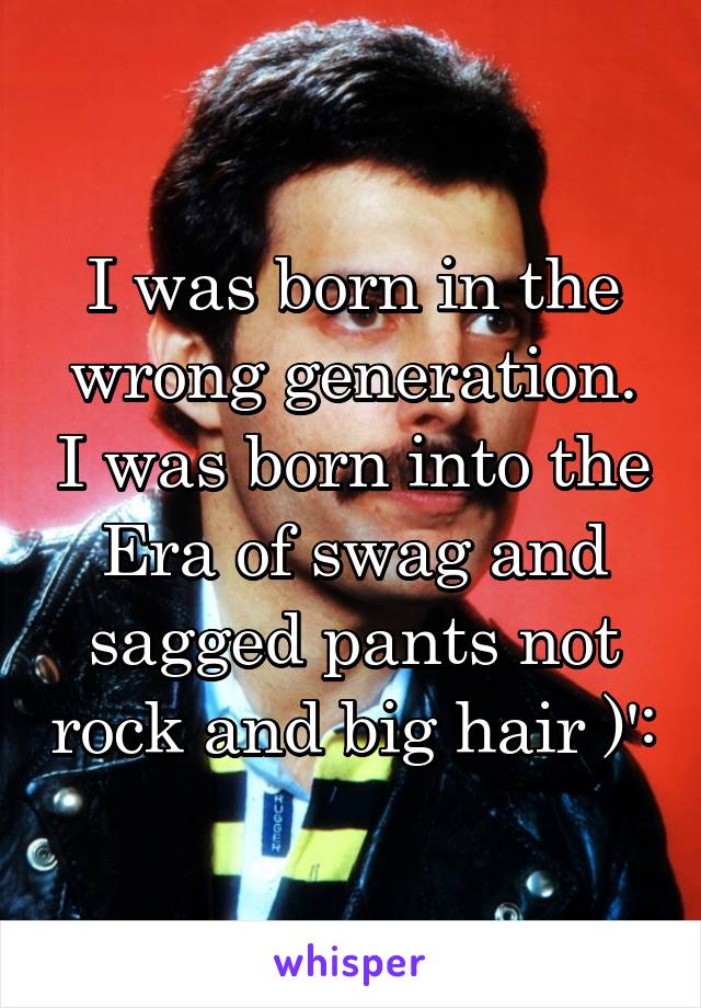 I was born in the wrong generation. I was born into the Era of swag and sagged pants not rock and big hair )':