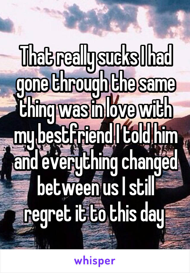 That really sucks I had gone through the same thing was in love with my bestfriend I told him and everything changed between us I still regret it to this day 