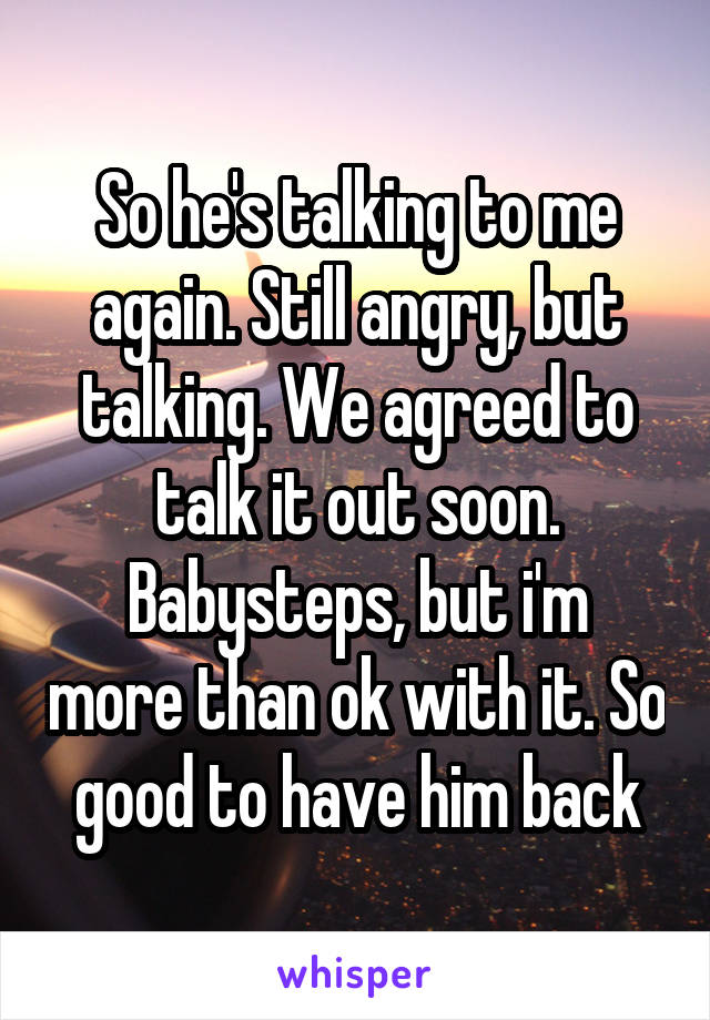 So he's talking to me again. Still angry, but talking. We agreed to talk it out soon.
Babysteps, but i'm more than ok with it. So good to have him back
