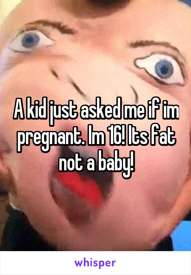 A kid just asked me if im pregnant. Im 16! Its fat not a baby!