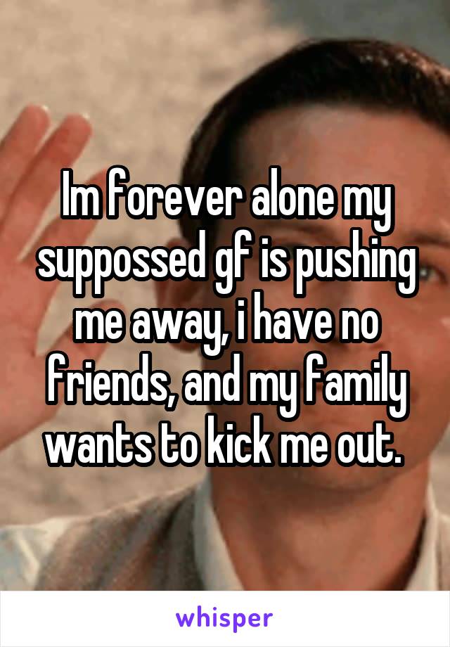 Im forever alone my suppossed gf is pushing me away, i have no friends, and my family wants to kick me out. 