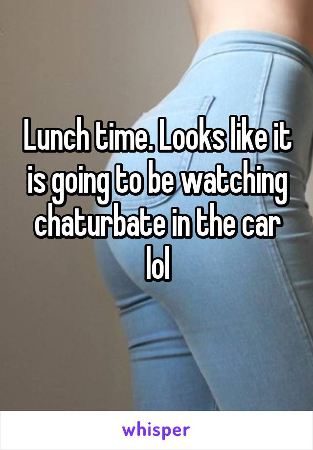 Lunch time. Looks like it is going to be watching chaturbate in the car lol

