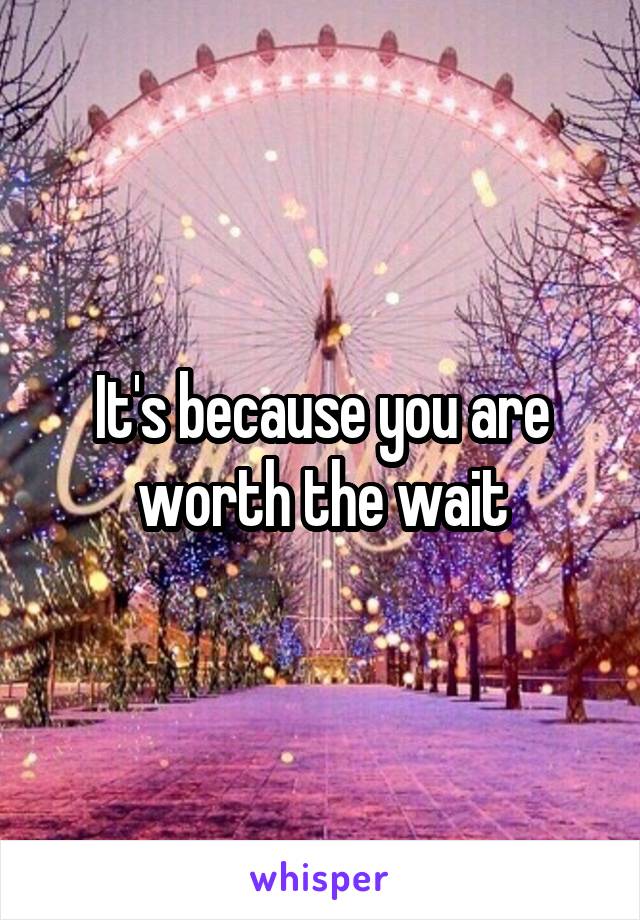 It's because you are worth the wait