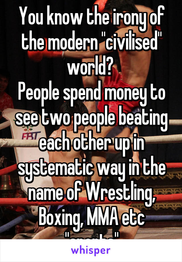 You know the irony of the modern "civilised" world? 
People spend money to see two people beating each other up in systematic way in the name of Wrestling, Boxing, MMA etc "sports"