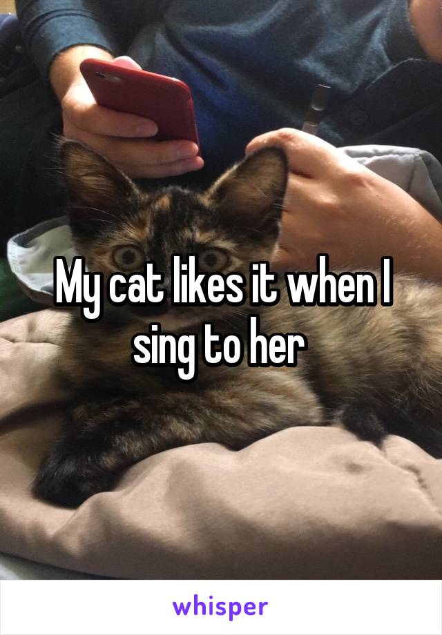 My cat likes it when I sing to her 