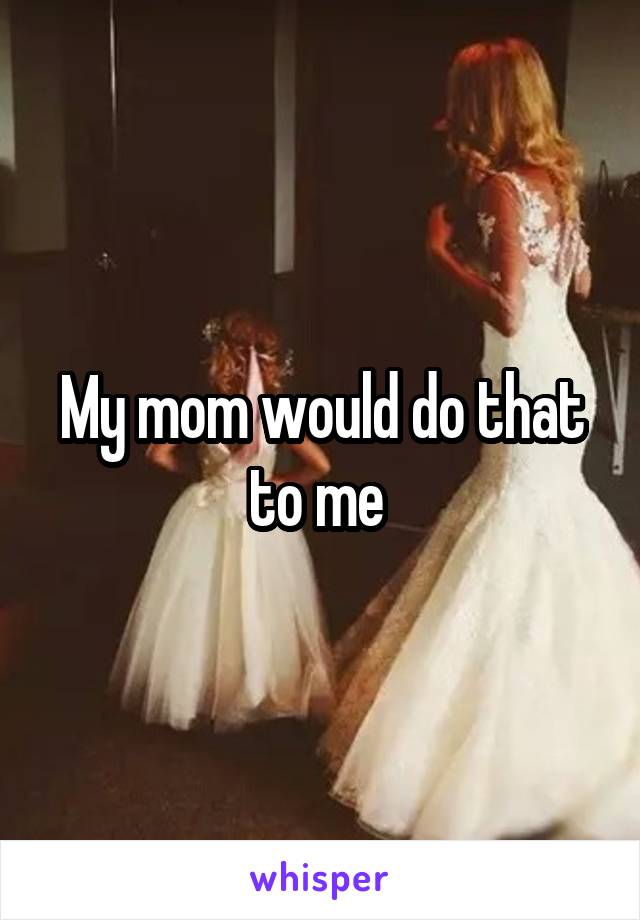 My mom would do that to me 