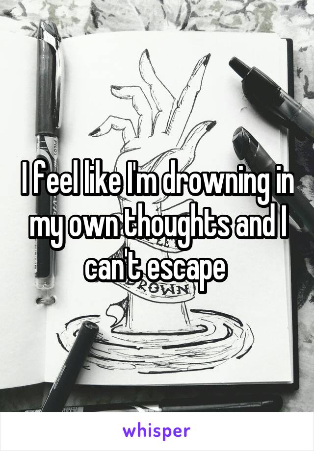 I feel like I'm drowning in my own thoughts and I can't escape 