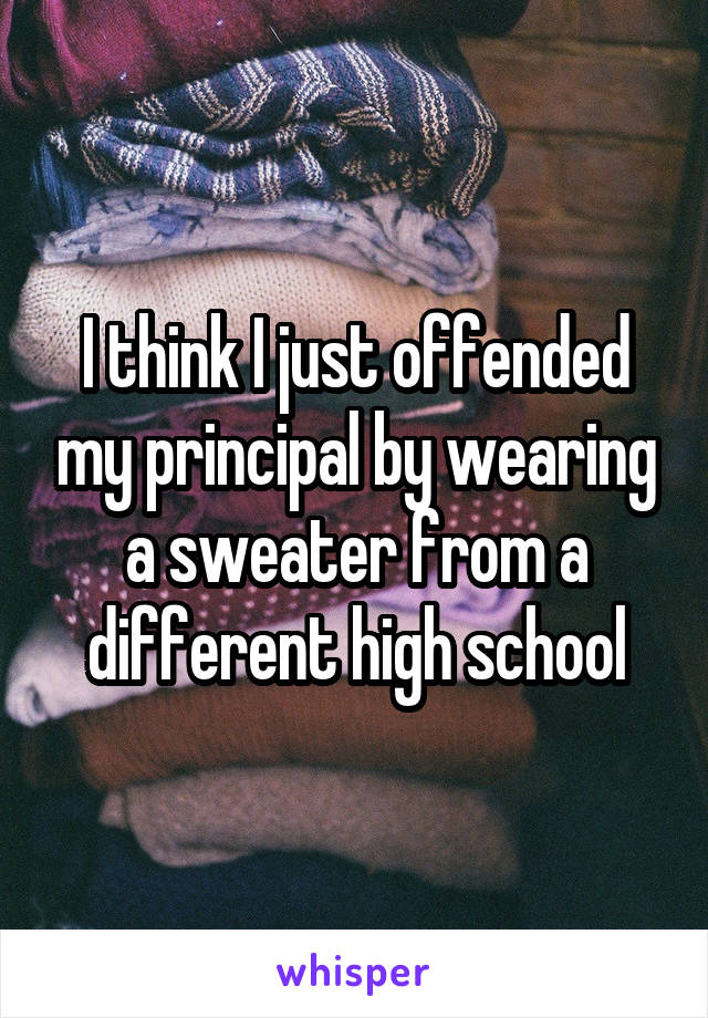 I think I just offended my principal by wearing a sweater from a different high school