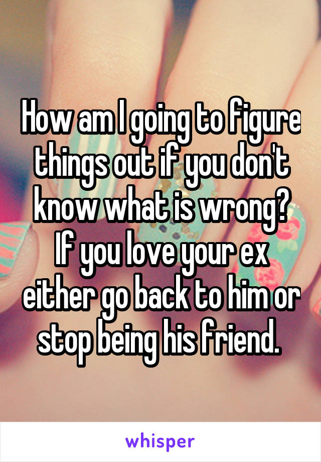 How am I going to figure things out if you don't know what is wrong? If you love your ex either go back to him or stop being his friend. 