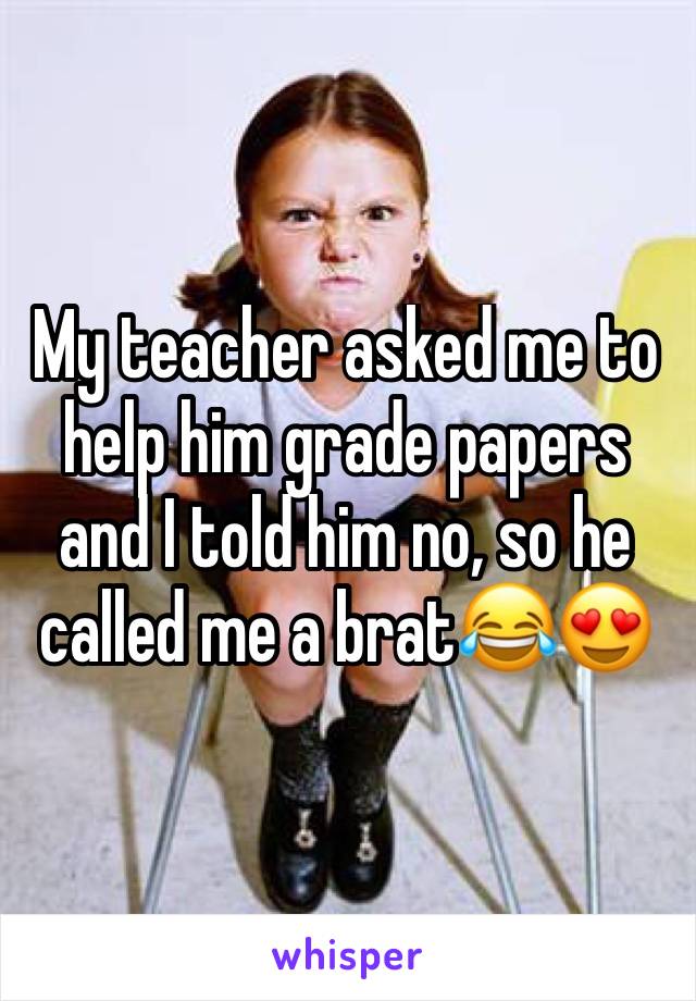 My teacher asked me to help him grade papers and I told him no, so he called me a brat😂😍