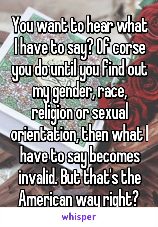 You want to hear what I have to say? Of corse you do until you find out my gender, race, religion or sexual orientation, then what I have to say becomes invalid. But that's the American way right? 