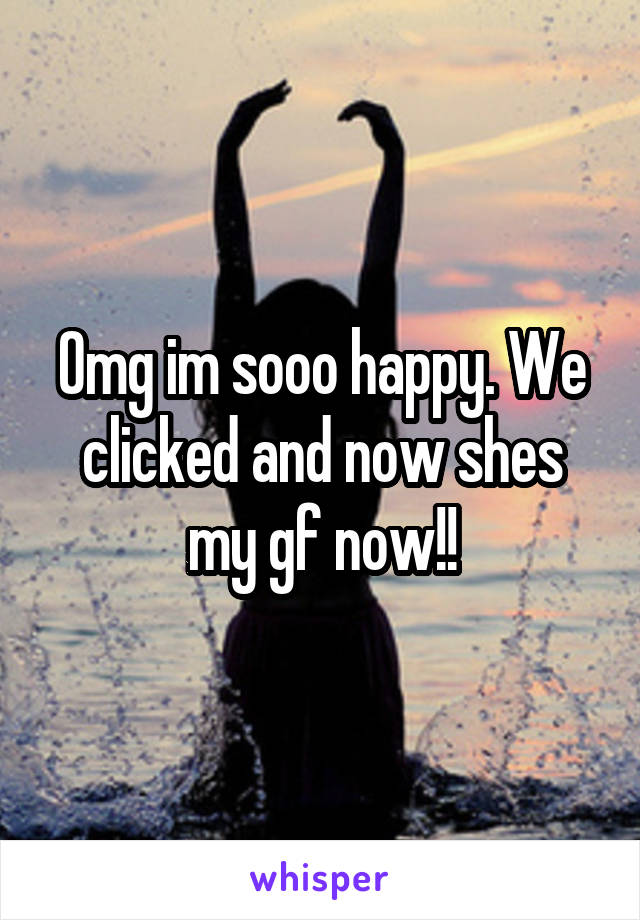 Omg im sooo happy. We clicked and now shes my gf now!!