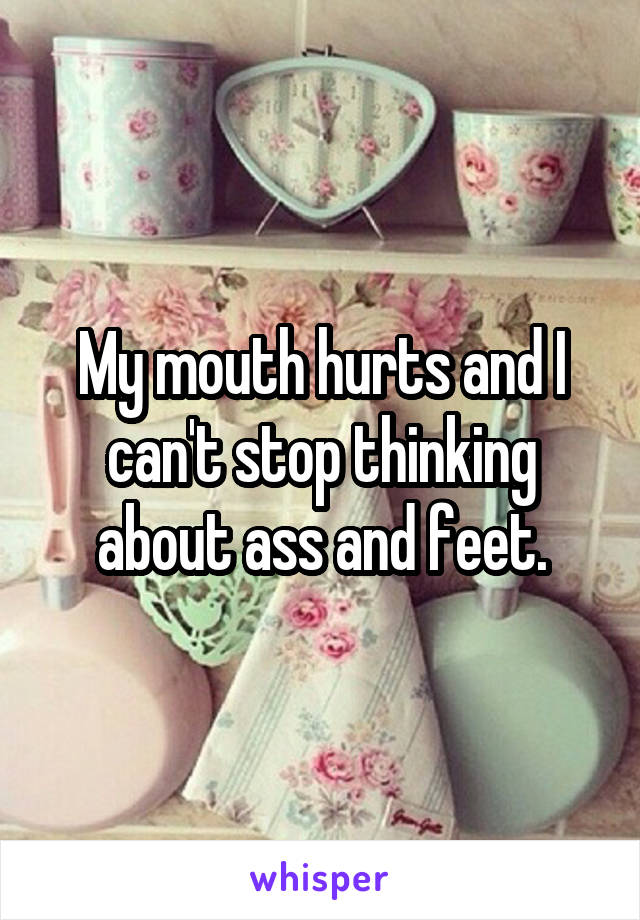 My mouth hurts and I can't stop thinking about ass and feet.