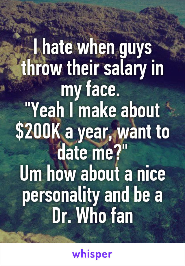 I hate when guys throw their salary in my face. 
"Yeah I make about $200K a year, want to date me?"
Um how about a nice personality and be a Dr. Who fan