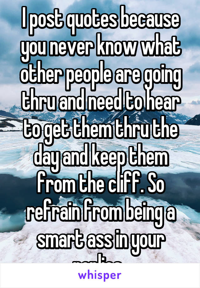 I post quotes because you never know what other people are going thru and need to hear to get them thru the day and keep them from the cliff. So refrain from being a smart ass in your replies. 