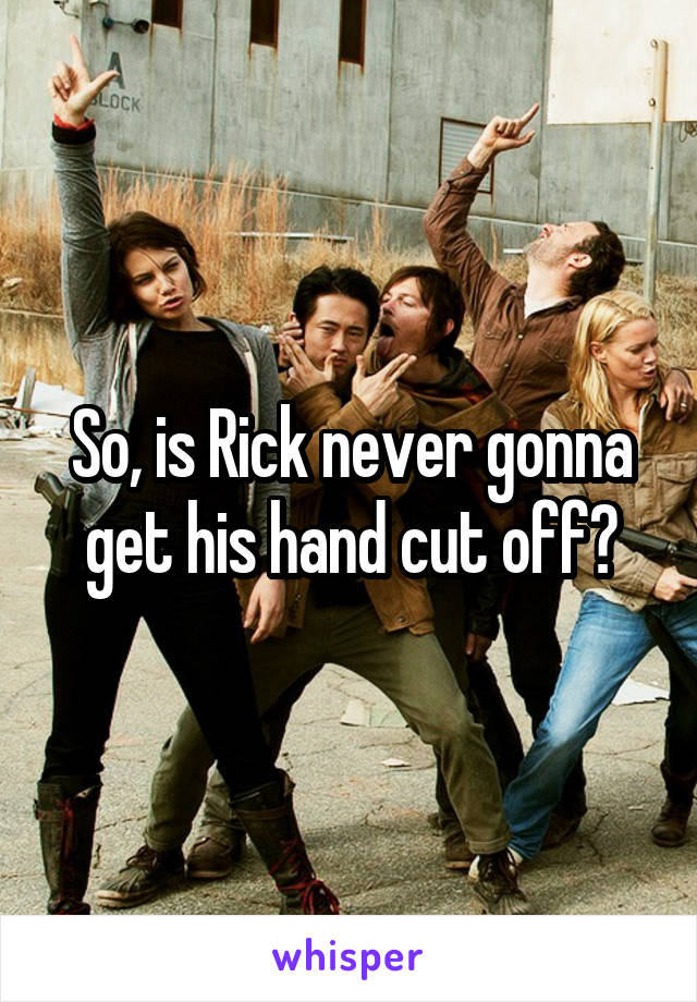 So, is Rick never gonna get his hand cut off?