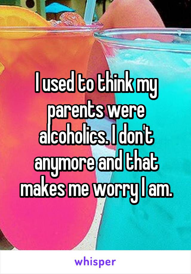 I used to think my parents were alcoholics. I don't anymore and that makes me worry I am.