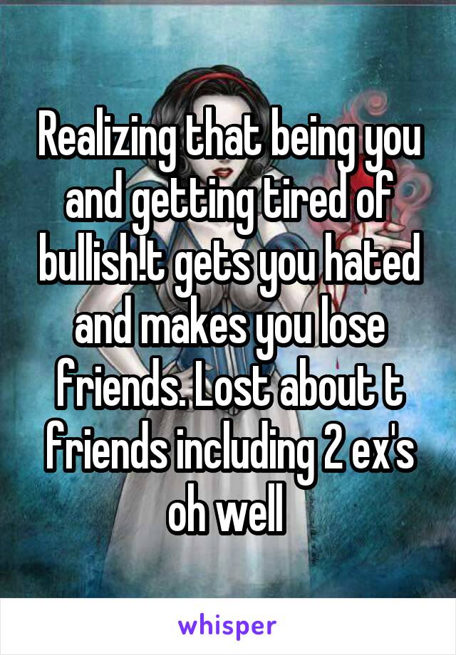 Realizing that being you and getting tired of bullish!t gets you hated and makes you lose friends. Lost about t friends including 2 ex's oh well 