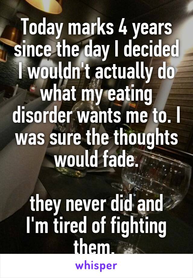 Today marks 4 years since the day I decided I wouldn't actually do what my eating disorder wants me to. I was sure the thoughts would fade.
 
they never did and I'm tired of fighting them. 