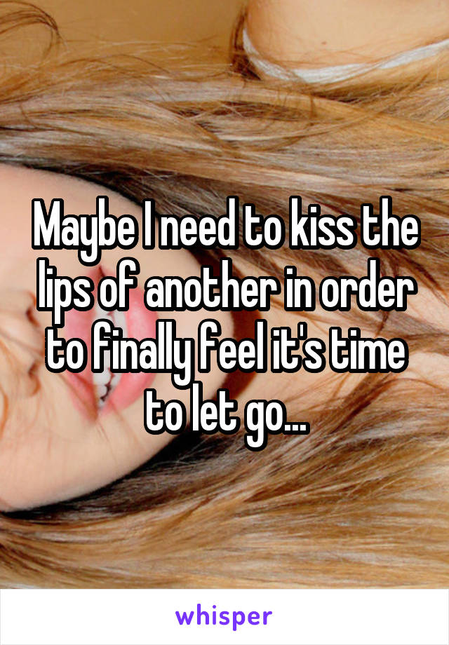 Maybe I need to kiss the lips of another in order to finally feel it's time to let go...