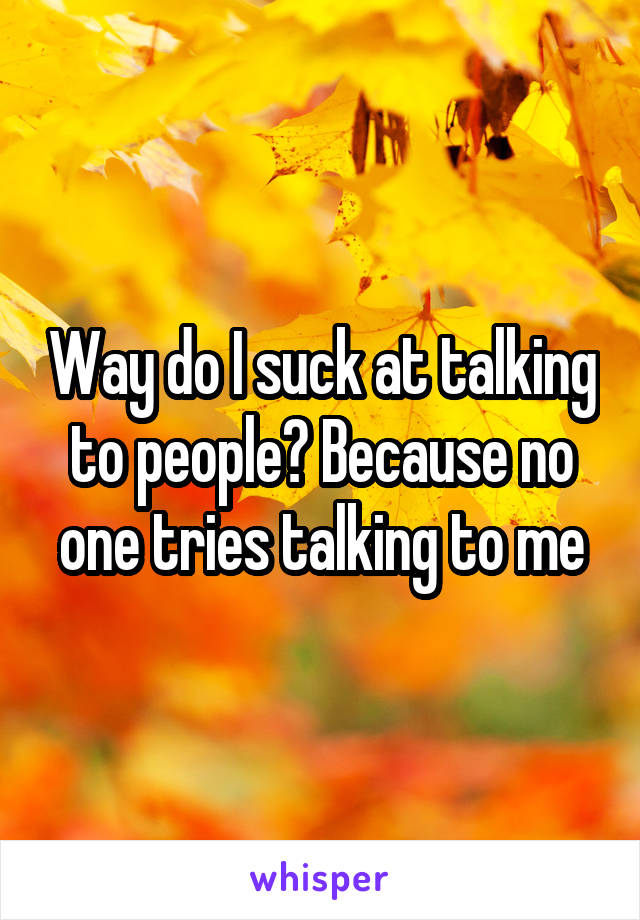 Way do I suck at talking to people? Because no one tries talking to me