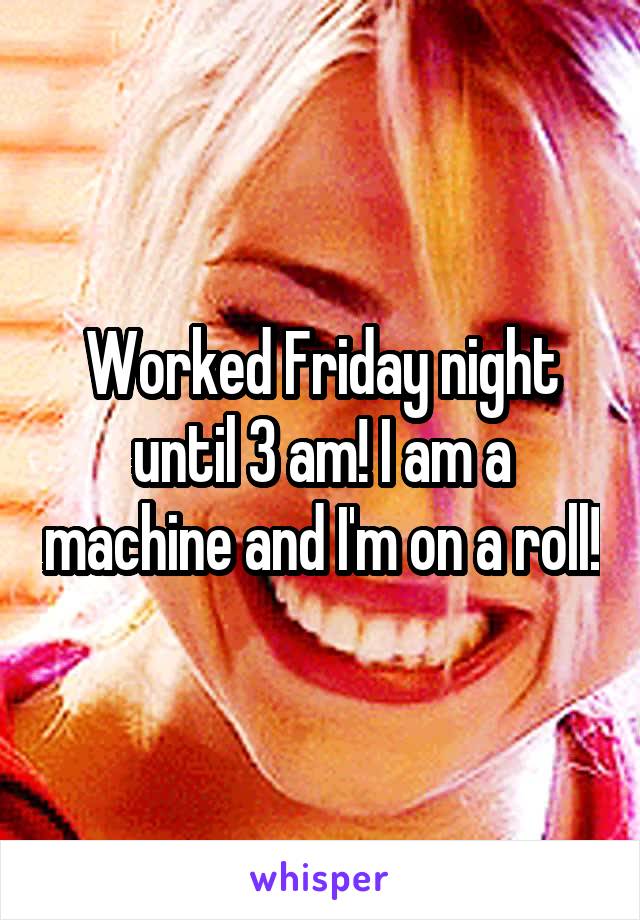 Worked Friday night until 3 am! I am a machine and I'm on a roll!