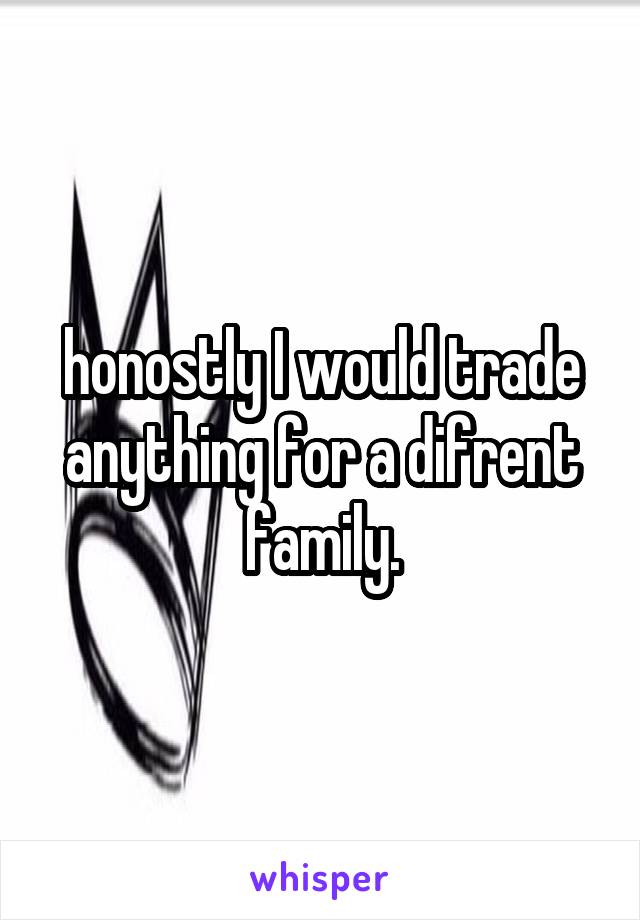 honostly I would trade anything for a difrent family.
