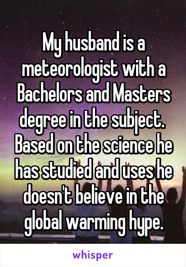 My husband is a meteorologist with a Bachelors and Masters degree in the subject.  Based on the science he has studied and uses he doesn't believe in the global warming hype.