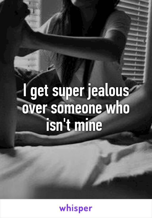 I get super jealous over someone who isn't mine 