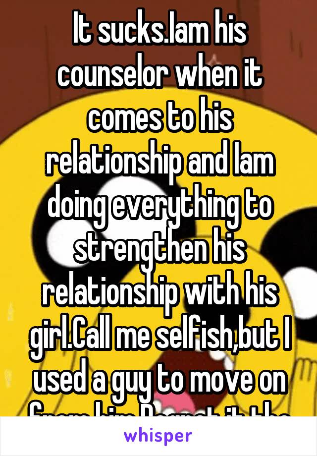 It sucks.Iam his counselor when it comes to his relationship and Iam doing everything to strengthen his relationship with his girl.Call me selfish,but I used a guy to move on from him.Regret it tho