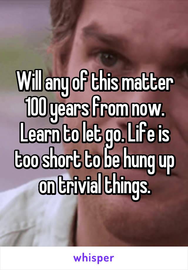 Will any of this matter 100 years from now. Learn to let go. Life is too short to be hung up on trivial things.