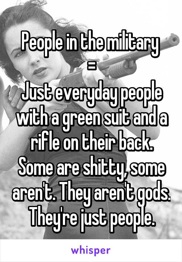 People in the military 
=
Just everyday people with a green suit and a rifle on their back. Some are shitty, some aren't. They aren't gods. They're just people.