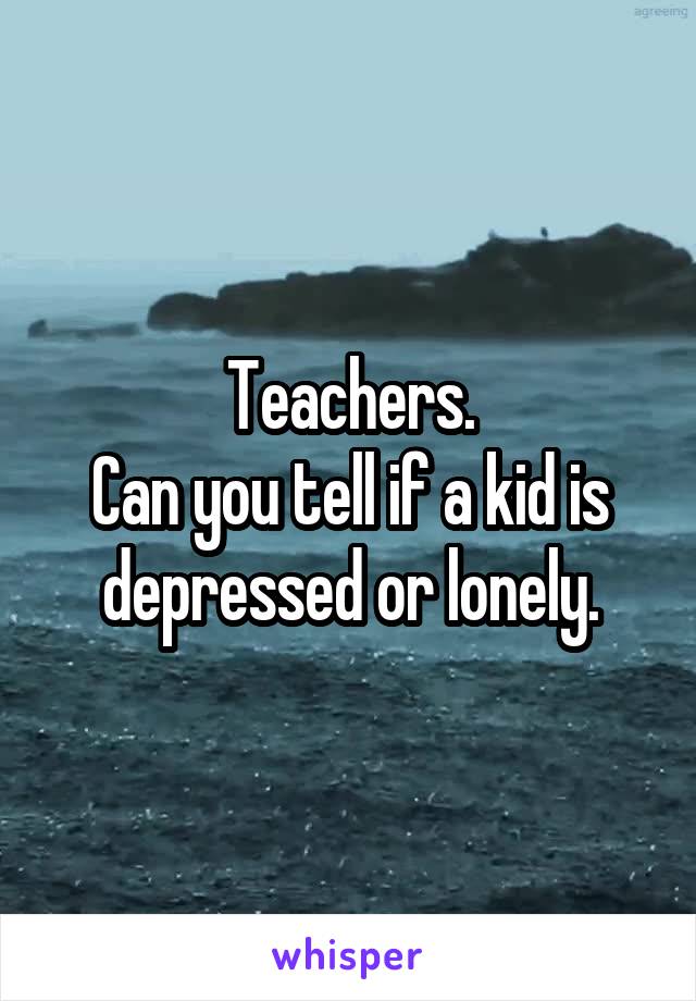 Teachers.
Can you tell if a kid is depressed or lonely.