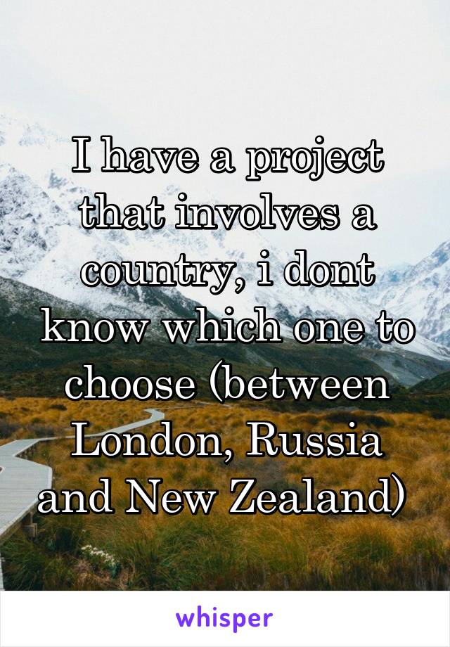 I have a project that involves a country, i dont know which one to choose (between London, Russia and New Zealand) 