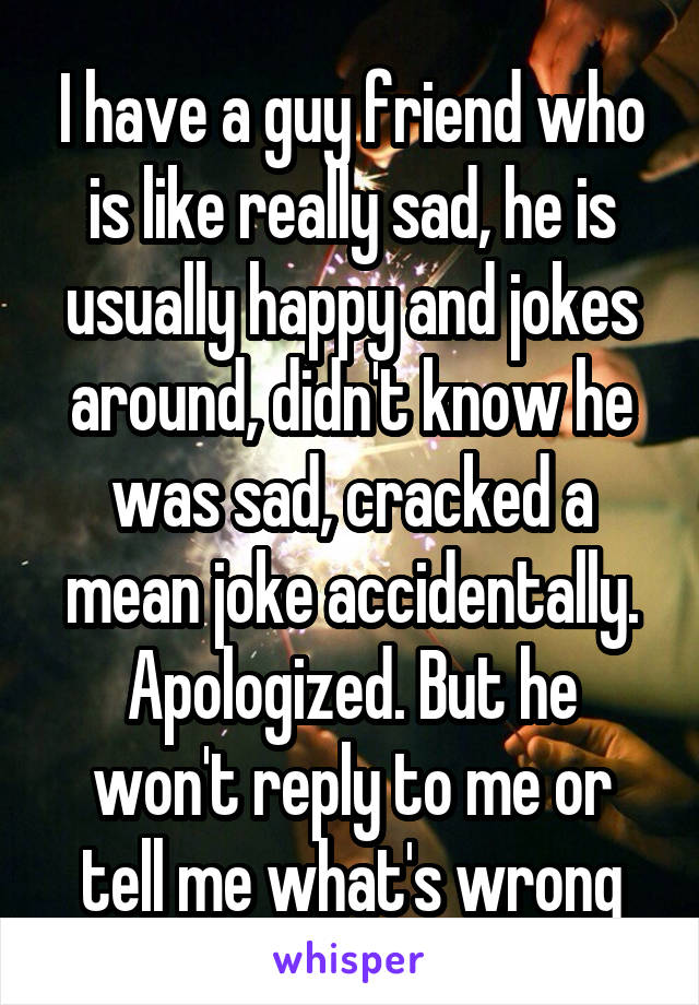 I have a guy friend who is like really sad, he is usually happy and jokes around, didn't know he was sad, cracked a mean joke accidentally.
Apologized. But he won't reply to me or tell me what's wrong