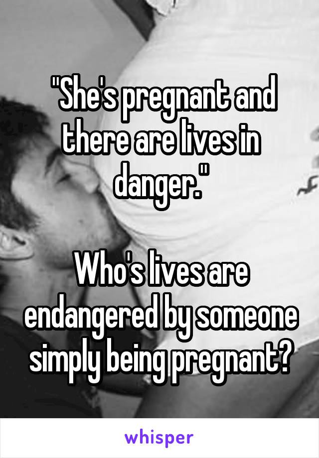  "She's pregnant and there are lives in danger."

Who's lives are endangered by someone simply being pregnant?