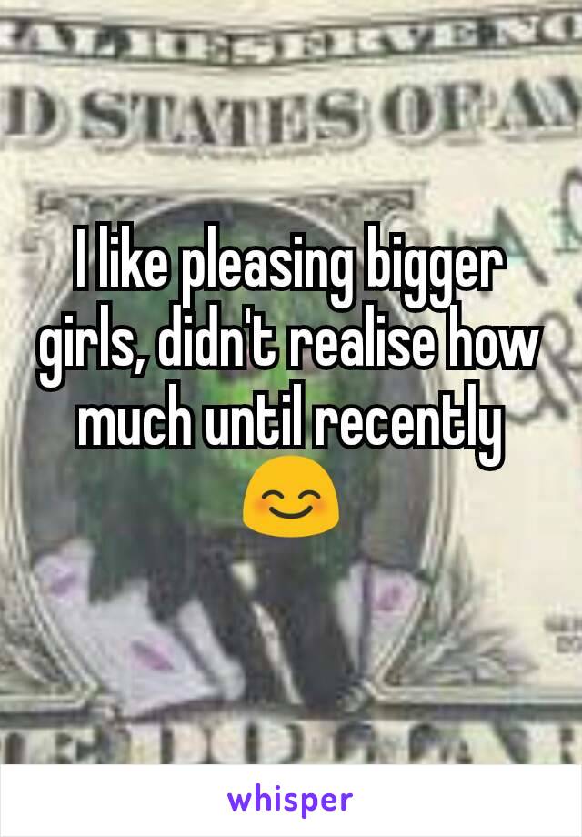 I like pleasing bigger girls, didn't realise how much until recently 😊