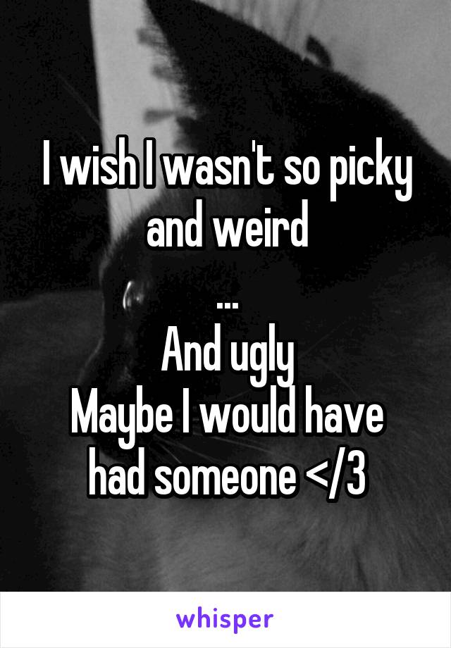 I wish I wasn't so picky and weird
...
And ugly
Maybe I would have had someone </3
