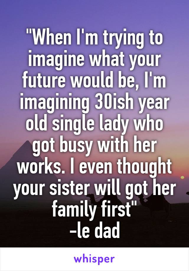 "When I'm trying to imagine what your future would be, I'm imagining 30ish year old single lady who got busy with her works. I even thought your sister will got her family first"
-le dad