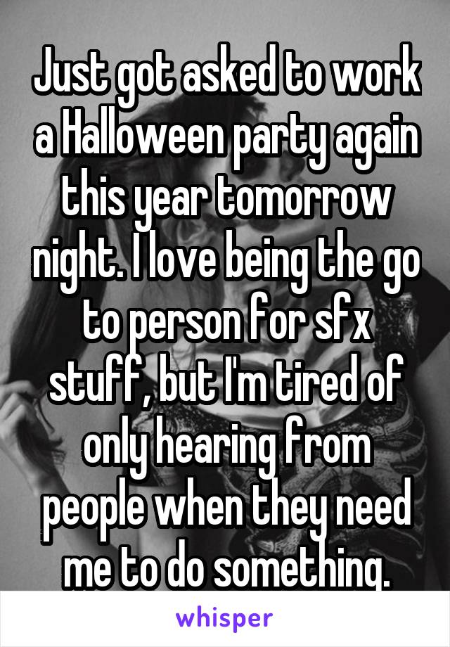 Just got asked to work a Halloween party again this year tomorrow night. I love being the go to person for sfx stuff, but I'm tired of only hearing from people when they need me to do something.