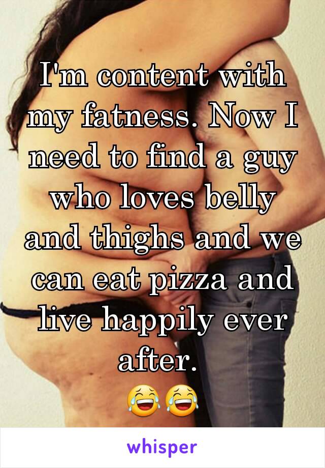 I'm content with my fatness. Now I need to find a guy who loves belly and thighs and we can eat pizza and live happily ever after. 
😂😂