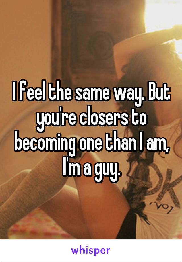I feel the same way. But you're closers to becoming one than I am, I'm a guy.