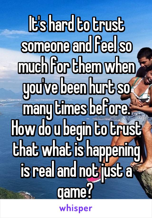 It's hard to trust someone and feel so much for them when you've been hurt so many times before. How do u begin to trust that what is happening is real and not just a game? 