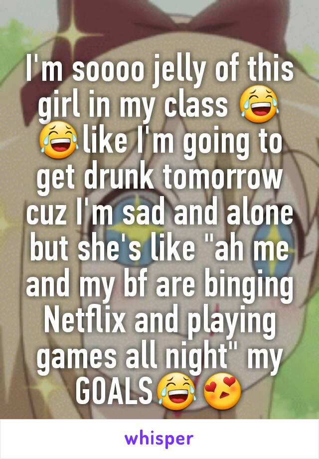 I'm soooo jelly of this girl in my class 😂😂like I'm going to get drunk tomorrow cuz I'm sad and alone but she's like "ah me and my bf are binging Netflix and playing games all night" my GOALS😂😍