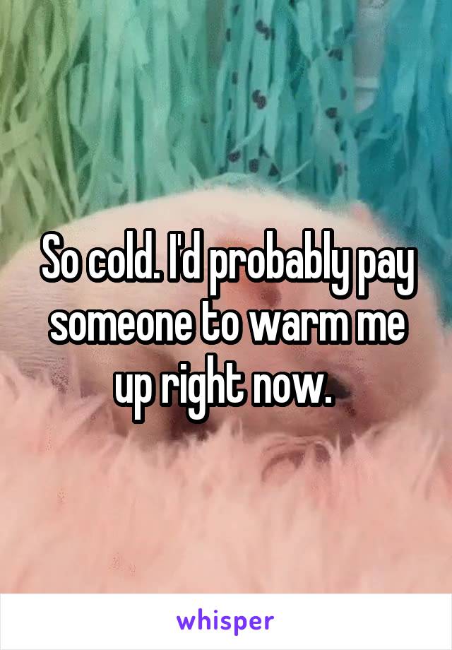 So cold. I'd probably pay someone to warm me up right now. 