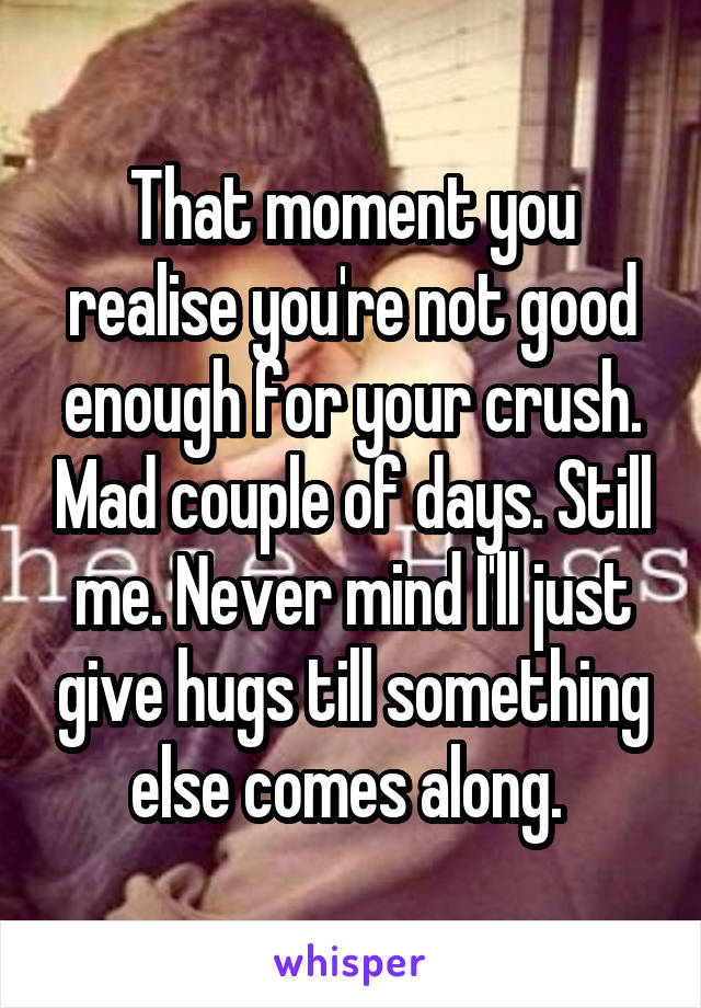 That moment you realise you're not good enough for your crush. Mad couple of days. Still me. Never mind I'll just give hugs till something else comes along. 