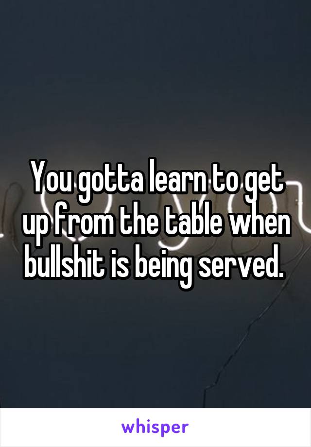 You gotta learn to get up from the table when bullshit is being served. 